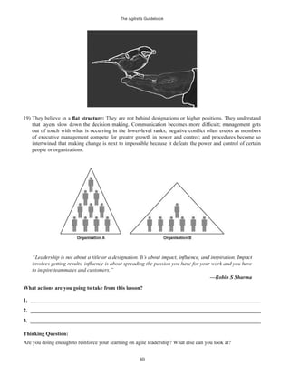 The Agilist’s Guidebook
80
19) They believe in a They are not behind designations or higher positions. They understand
of executive management compete for greater growth in power and control; and procedures become so
intertwined that making change is next to impossible because it defeats the power and control of certain
people or organizations.
to inspire teammates and customers.”
—Robin S Sharma
What actions are you going to take from this lesson?
1. ______________________________________________________________________________________
2. ______________________________________________________________________________________
3. ______________________________________________________________________________________
Thinking Question:
Are you doing enough to reinforce your learning on agile leadership? What else can you look at?
 