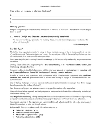 Enablement of Leadership Skills
85
What actions are you going to take from this lesson?
1. ______________________________________________________________________________________
2. ______________________________________________________________________________________
3. ______________________________________________________________________________________
Thinking Question:
Are you doing enough to learn numerous approaches to persuade an individual? What further wisdom do you
desire to gain?
2.13
[In my home workshop,] generally, I’m mending things, which is interesting because you learn a lot
about why they broke.
Why This Topic?
Most of the time organizations asked to set up in-house training, execute by the in-house coaches. I was part
of establishing Agile Training institutes and courses for several years. This is the central need when you start
offering training for a wider crowd in an organization.
I have been designing and executing leadership workshops for the last several years focusing on greater customer
satisfaction.
relationship triangles function.
Someone working in this kind of programs will invest a huge amount of emotional energy engaging with
participants, challenging them while simultaneously showing empathy and care.
In order to create a truly productive, safe environment where executives can experiment with cognitions,
emotions, and behavior, participants need to be able and willing to engage in self-exploration and self-
experimentation.
One of the key challenges is how do we motivate leaders to participate in the workshop? How do we engage
them by designing the module effectively?
I am doing several inspect and adapt approaches by researching various pilot approaches.
I have tried this below approach and had got positive responses in the leadership workshop by including all
these aspects told by Kolb.
The “Experiential Learning Theory” (ELT) of Kolb was constructed on the foundation of a four-stage learning
ideas which can then be tried out through actions.
Kolb’s model, therefore, works at two levels - a four-stage cycle:
Concrete Experience - (CE)
Abstract Conceptualization - (AC)
Active Experimentation - (AE)
 