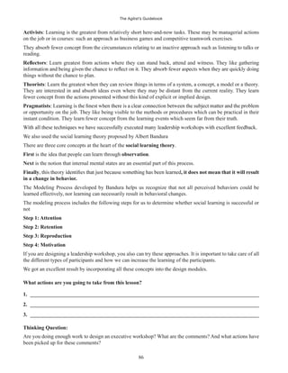 The Agilist’s Guidebook
86
Activists: Learning is the greatest from relatively short here-and-now tasks. These may be managerial actions
on the job or in courses: such an approach as business games and competitive teamwork exercises.
They absorb fewer concept from the circumstances relating to an inactive approach such as listening to talks or
reading.
: Learn greatest from actions where they can stand back, attend and witness. They like gathering
things without the chance to plan.
Theorists: Learn the greatest when they can review things in terms of a system, a concept, a model or a theory.
They are interested in and absorb ideas even where they may be distant from the current reality. They learn
fewer concept from the actions presented without this kind of explicit or implied design.
Pragmatists
or opportunity on the job. They like being visible to the methods or procedures which can be practical in their
instant condition. They learn fewer concept from the learning events which seem far from their truth.
We also used the social learning theory proposed by Albert Bandura
There are three core concepts at the heart of the social learning theory.
First is the idea that people can learn through observation.
Next is the notion that internal mental states are an essential part of this process.
Finally , it does not mean that it will result
in a change in behavior.
The Modeling Process developed by Bandura helps us recognize that not all perceived behaviors could be
learned effectively, nor learning can necessarily result in behavioral changes.
The modeling process includes the following steps for us to determine whether social learning is successful or
not
Step 1: Attention
Step 2: Retention
Step 3: Reproduction
Step 4: Motivation
If you are designing a leadership workshop, you also can try these approaches. It is important to take care of all
the different types of participants and how we can increase the learning of the participants.
We got an excellent result by incorporating all these concepts into the design modules.
What actions are you going to take from this lesson?
1. ______________________________________________________________________________________
2. ______________________________________________________________________________________
3. ______________________________________________________________________________________
Thinking Question:
Are you doing enough work to design an executive workshop? What are the comments? And what actions have
been picked up for these comments?
 