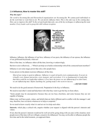Enablement of Leadership Skills
87
2.14
Why this topic?
member. Every leader seek to grasp this skill without exception.
of our peers,
of our girlfriends/boyfriends, what not!
But how to do it effectively….? Which can help us to build a relationship with all the connected team members?
virtually every human interaction, every moment, and everywhere. It is so fundamental to leadership
We need to do the good amount of homework
We need to read other’s mind and help them with what they want to get the buy-in from others.
“Some people may be uncooperative because they are too busy elsewhere, and some because they are not
capable of helping.
may, therefore, have no desire whatsoever to help or cooperate.”
So we need to know exactly what it is and act on it to help each other.
Interests
values.
If not, then the person’s interests would not be well served by going along with you and, in this situation, most
 