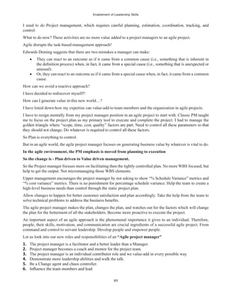 Enablement of Leadership Skills
89
control.
What to do now? These activities are no more value added to a project managers to an agile project.
Agile disrupts the task-based management approach!
Edwards Deming suggests that there are two mistakes a manager can make:
They can react to an outcome as if it came from a common cause (i.e., something that is inherent in
unusual).
Or, they can react to an outcome as if it came from a special cause when, in fact, it came from a common
cause.
How can we avoid a reactive approach?
I have decided to rediscover myself!!
How can I generate value in this new world…?
I have listed down how my expertise can value-add to team members and the organization in agile projects.
I have to resign mentally from my project manager position in an agile project to start with. Classic PM taught
me to focus on the project plan as my primary tool to execute and complete the project. I had to manage the
So Plan is everything to control.
But in an agile world, the agile project manager focuses on generating business value by whatever is vital to do.
In the agile environment, the PM emphasis is moved from planning to execution
So the change is - Plan driven to Value driven management.
So the Project manager focuses more on facilitating then the tightly controlled plan. No more WBS focused, but
help to get the output. Not micromanaging those WBS elements.
Upper management encourages the project manager by not asking to show “% Schedule Variance” metrics and
“% cost variance” metrics. There is no punishment for percentage schedule variance. Help the team to create a
high-level business needs than control through the static project plan.
Allow changes to happen for better customer satisfaction and plan accordingly. Take the help from the team to
The agile project manager makes the plan, changes the plan, and watches out for the factors which will change
the plan for the betterment of all the stakeholders. Become more proactive to execute the project.
An important aspect of an agile approach is the phenomenal importance it gives to an individual. Therefore,
people, their skills, motivation, and communication are crucial ingredients of a successful agile project. From
command and control to servant leadership. Develop people and empower people.
Let us look into our new roles and responsibilities of an “Agile project manager”
1. The project manager is a facilitator and a better leader than a Manager.
2. Project manager becomes a coach and mentor for the project team.
3. The project manager is an individual contributor role and we value-add in every possible way.
4. Demonstrate more leadership abilities and walk the talk.
5. Be a Change agent and chaos controller.
6.
 