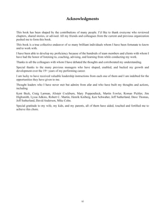 xi
chapters, shared stories, or advised. All my friends and colleagues from the current and previous organization
pushed me to form this book.
and to work with.
have had the honor of listening to, coaching, advising, and learning from while conducting my work.
Special thanks to the many previous managers who have shaped, enabled, and backed my growth and
development over the 19+ years of my performing career.
I am lucky to have received valuable leadership instructions from each one of them and I am indebted for the
opportunities they have given to me.
including
Jeff Sutherland, David Anderson, Mike Cohn.
achieve this chore.
 