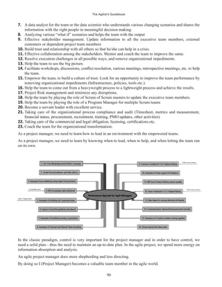 The Agilist’s Guidebook
90
7. A data analyst for the team or the data scientist who understands various changing scenarios and shares the
information with the right people in meaningful decision making.
8. Analyzing various “what if” scenarios and helps the team with the output
9. Effective stakeholder management. Update information to all the executive team members, external
customers or dependent project team members
10. Build trust and relationship with all others so that he/she can help in a crisis.
11. Effective collaboration among the stakeholders. Mentor and coach the team to improve the same.
12. Resolve execution challenges in all possible ways, and remove organizational impediments.
13. Help the team to see the big picture.
14.
the team.
15. Empower the team, to build a culture of trust. Look for an opportunity to improve the team performance by
removing organizational impediments (Infrastructure, policies, tools etc.).
16. Help the team to come out from a heavyweight process to a lightweight process and achieve the results.
17. Project Risk management and minimize any disruptions.
18. Help the team by playing the role of Scrum of Scrum masters to update the executive team members.
19. Help the team by playing the role of a Program Manager for multiple Scrum teams
20. Become a servant leader with excellent service.
21. Taking care of the organizational process compliance and audit (Timesheet, metrics and measurement,
22.
23. Coach the team for the organizational transformation.
As a project manager, we need to learn how to lead in an environment with the empowered teams.
As a project manager, we need to learn by knowing when to lead, when to help, and when letting the team run
on its own.
In the classic paradigm, control is very important for the project manager and in order to have control, we
need a solid plan—thus the need to maintain an up-to-date plan. In the agile project, we spend more energy on
information absorption and analysis.
An agile project manager does more shepherding and less directing.
By doing so I (Project Manager) becomes a valuable team member in the agile world.
 