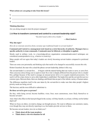 Enablement of Leadership Skills
91
What actions are you going to take from this lesson?
1. ______________________________________________________________________________________
2. ______________________________________________________________________________________
3. ______________________________________________________________________________________
Thinking Question:
Are you doing enough to train the project managers?
2.16 How to transform command and control to a servant leadership style?
“You don’t need a title to be a leader. “
—Mark Sanborn
Why this topic?
How do we renovate ourselves from a tyranny type traditional leader to servant leaders?
Command and Control is a management style based on a strict hierarchy of authority. Managers have a
considered counterproductive (e.g., a barrier to creativity).
Many people will not agree that today’s leaders are slowly becoming servant leaders compared to positional
leaders.
There are some core personality and thinking style that needs to be changed to successfully execute this role.
Then conscious choice brings one to aspire to lead. He or she is sharply different from the person who is a leader
priority needs are being served.
Do those served to grow as persons?
Do they, while being served, become healthier, wiser, freer, more autonomous, more likely themselves to
become servants?
deprived?
even though they may not directly reporting to us, but leaders provide services to them.
We become servant leaders, how do we think now?
Think about all the team members
Think about a win-win situation for all
 