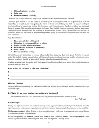 The Agilist’s Guidebook
92
Build trust
Greenleaf (1977) says others will only follow leaders who are proven and trusted servants.
Greenleaf goes further to see the leader as essentially not involving the overt use of power at all. Servant
needs, resulting in mature and holistic development, involving autonomy, freedom, wisdom and increased
focus on service. The core characteristics of the leader, then, include listening, empathy, healing, awareness,
conceptualization, foresight and the building of a community. In turn, such a leadership looks to make a
difference within the institution or project and beyond the group in terms of affecting those in society with the
least resources.
Key characteristics
Place service before self-interest
Inspire trust by being trustworthy
Focus on what is feasible to accomplish
Lend a hand.
Provide emotional healing
Servant leaders are committed to serving others rather than achieving their own goals. Aspects of servant
leadership include placing service before self-interest, listening to others, inspiring trust by being trustworthy,
focusing on what is feasible to accomplish, lending a hand and emotional healing.
In all the sessions while discussing with the leaders, I have highlighted all these points. I personally implement
all these in my personal life.
What actions are you going to take from this lesson?
1. ______________________________________________________________________________________
2. ______________________________________________________________________________________
3. ______________________________________________________________________________________
Thinking Question:
Are you doing enough to help the leaders to conform the Servant leadership style and let pass of the heritage
leadership style?
2.17 Why do we need to give vaccinations to the team?
The right raw materials can...double or triple the protective power of the immune system,
—Joel Fuhrman
Why this topic?
During our agile assessment, we realize that many teams require treatment for their growth!! That is how this
topic came to my notice, as an organization is a living organism, it demands all the organism to live healthily.
The immune system is a host defense system comprising many biological structures and processes within an
organism that protects against disease.
To function properly, an immune system must detect a wide variety of agents, known as pathogens, from
viruses to parasitic worms, and distinguish them from the organism’s healthy tissue.
 