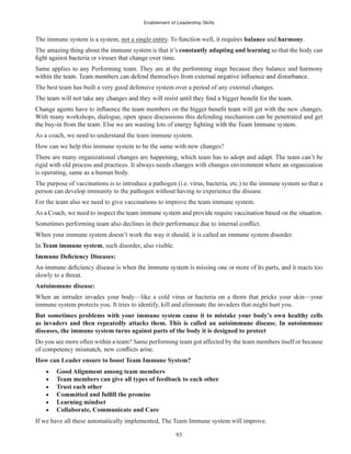 Enablement of Leadership Skills
93
The immune system is a system, not a single entity balance and harmony.
The amazing thing about the immune system is that it’s constantly adapting and learning so that the body can
Same applies to any Performing team. They are at the performing stage because they balance and harmony
The best team has built a very good defensive system over a period of any external changes.
With many workshops, dialogue, open space discussions this defending mechanism can be penetrated and get
As a coach, we need to understand the team immune system.
How can we help this immune system to be the same with new changes?
There are many organizational changes are happening, which team has to adopt and adapt. The team can’t be
rigid with old process and practices. It always needs changes with changes environment where an organization
is operating, same as a human body.
The purpose of vaccinations is to introduce a pathogen (i.e. virus, bacteria, etc.) to the immune system so that a
person can develop immunity to the pathogen without having to experience the disease.
For the team also we need to give vaccinations to improve the team immune system.
When your immune system doesn’t work the way it should, it is called an immune system disorder.
In Team immune system, such disorder, also visible.
slowly to a threat.
Autoimmune disease:
When an intruder invades your body—like a cold virus or bacteria on a thorn that pricks your skin—your
immune system protects you. It tries to identify, kill and eliminate the invaders that might hurt you.
But sometimes problems with your immune system cause it to mistake your body’s own healthy cells
as invaders and then repeatedly attacks them. This is called an autoimmune disease. In autoimmune
diseases, the immune system turns against parts of the body it is designed to protect
Do you see more often within a team? Same performing team got affected by the team members itself or because
How can Leader ensure to boost Team Immune System?
Good Alignment among team members
Team members can give all types of feedback to each other
Trust each other
Learning mindset
Collaborate, Communicate and Care
If we have all these automatically implemented, The Team Immune system will improve.
 
