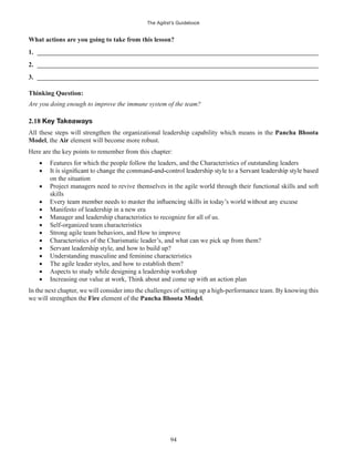 The Agilist’s Guidebook
94
What actions are you going to take from this lesson?
1. ______________________________________________________________________________________
2. ______________________________________________________________________________________
3. ______________________________________________________________________________________
Thinking Question:
Are you doing enough to improve the immune system of the team?
2.18
All these steps will strengthen the organizational leadership capability which means in the Pancha Bhoota
Model, the Air element will become more robust.
Here are the key points to remember from this chapter:
Features for which the people follow the leaders, and the Characteristics of outstanding leaders
on the situation
Project managers need to revive themselves in the agile world through their functional skills and soft
skills
Manifesto of leadership in a new era
Manager and leadership characteristics to recognize for all of us.
Self-organized team characteristics
Strong agile team behaviors, and How to improve
Characteristics of the Charismatic leader’s, and what can we pick up from them?
Servant leadership style, and how to build up?
Understanding masculine and feminine characteristics
The agile leader styles, and how to establish them?
Aspects to study while designing a leadership workshop
Increasing our value at work, Think about and come up with an action plan
In the next chapter, we will consider into the challenges of setting up a high-performance team. By knowing this
we will strengthen the Fire element of the Pancha Bhoota Model.
 