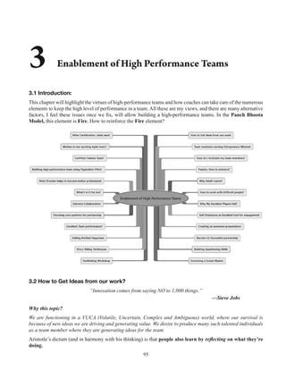 95
3.1 Introduction:
This chapter will highlight the virtues of high-performance teams and how coaches can take care of the numerous
elements to keep the high level of performance in a team. All these are my views, and there are many alternative
Panch Bhoota
Model, this element is Fire. How to reinforce the Fire element?
3.2 How to Get Ideas from our work?
“Innovation comes from saying NO to 1,000 things.”
—Steve Jobs
Why this topic?
We are functioning in a VUCA (Volatile, Uncertain, Complex and Ambiguous) world, where our survival is
because of new ideas we are driving and generating value. We desire to produce many such talented individuals
as a team member where they are generating ideas for the team.
Aristotle’s dictum (and in harmony with his thinking) is that people also learn by on what they’re
doing.
 