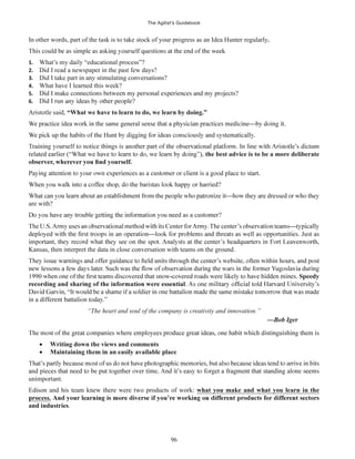 The Agilist’s Guidebook
96
In other words, part of the task is to take stock of your progress as an Idea Hunter regularly.
1. What’s my daily “educational process”?
2. Did I read a newspaper in the past few days?
3. Did I take part in any stimulating conversations?
4. What have I learned this week?
5.
6.
Aristotle said, “What we have to learn to do, we learn by doing.”
the best advice is to be a more deliberate
are with?
Kansas, then interpret the data in close conversation with teams on the ground.
Speedy
“The heart and soul of the company is creativity and innovation.”
Writing down the views and comments
Maintaining them in an easily available place
unimportant.
Edison and his team knew there were two products of work: what you make and what you learn in the
process.
and industries.
 