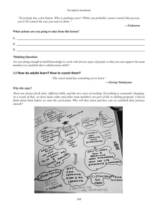 The Agilist’s Guidebook
104
“Everybody has a hot button. Who is pushing yours? While you probably cannot control that person,
you CAN control the way you react to them.”
1. ______________________________________________________________________________________
2. ______________________________________________________________________________________
3. ______________________________________________________________________________________
Thinking Question:
Are you doing enough to build knowledge to work with diverse types of people so that you can support the team
members to establish their collaboration skills?
3.5 How do adults learn? How to coach them?
“The wisest mind has something yet to learn “
Why this topic?
There are always fresh roles, different skills, and the new ways of working. Everything is constantly changing.
As a result of that, we have many older and elder team members are part of the re-skilling program. I had to
think about them before we start the curriculum. Why will they learn and how can we establish their journey
smooth?
 