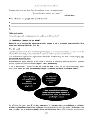 Enablement of High Performance Teams
105
What do you want to take away from this mind map in your current assignment?
“Anyone who keeps learning stays young.”
1. ______________________________________________________________________________________
2. ______________________________________________________________________________________
3. ______________________________________________________________________________________
Thinking Question:
Are you doing enough to inspire people who need to up skill themselves?
3.6 Developing Passion for our work?
Why this topic?
Agile Transformation is all about excellent people developing an awesome solution for the end users, how to the
how
people think about their work.
a job, a career, and a calling.
is a way to pay the bills
work, and .
It also gives you time to develop strong relationships with
. What’s important here, however,
 