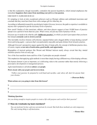 The Agilist’s Guidebook
106
immediate .
anyone who’s prepared to put the necessary levels of practice.
How much? Studies of elite musicians, athletes, and chess players suggest at least 10,000 hours of practice
‘deliberate practice’,
relentless practice from an early age.
prescriptive development or management process.
culture and people.
your dreams.”
1. ______________________________________________________________________________________
2. ______________________________________________________________________________________
3. ______________________________________________________________________________________
Thinking Question:
Are you doing enough to inspire people to create a life with purpose and work for their passion?
3.7 How do I motivate my team members?
You can motivate by fear, and you can motivate by reward. But both those methods are only temporary.
The only lasting thing is self-motivation.
—Homer Rice
 