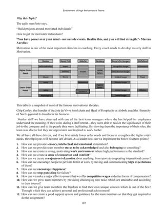 Enablement of High Performance Teams
107
The agile manifesto says,
How to get the motivated individuals?
Aurelius
Motivation is one of the most important elements in coaching. Every coach needs to develop mastery skill in
Motivation.
1. How can we provide sensory, intellectual and emotional stimulation?
2. status to be acknowledged and also belonging to something?
3. How can we create a strong, motivating work environment where high performance is the standard?
4. How can we create ?
5. How can we create an
6. high expectations
of them?
7. How can we encourage Happiness?
8. How can we stop punishing for failure?
9. competitive wages and other forms of compensation?
10.
to their interest?
11.
Through which they can achieve personal and professional achievement?
12.
do the assignment?
 