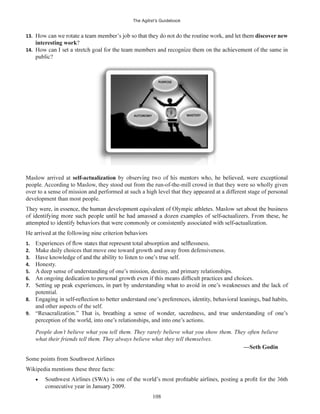 The Agilist’s Guidebook
108
13. discover new
interesting work?
14.
Maslow arrived at
people. According to Maslow, they stood out from the run-of-the-mill crowd in that they were so wholly given
over to a sense of mission and performed at such a high level that they appeared at a different stage of personal
development than most people.
1.
2. Make daily choices that move one toward growth and away from defensiveness.
3.
4. Honesty.
5. A deep sense of understanding of one’s mission, destiny, and primary relationships.
6.
7.
potential.
8.
and other aspects of the self.
9.
perception of the world, into one’s relationships, and into one’s actions.
People don’t believe what you tell them. They rarely believe what you show them. They often believe
what their friends tell them. They always believe what they tell themselves.
—Seth Godin
Some points from Southwest Airlines
Wikipedia mentions these three facts:
 