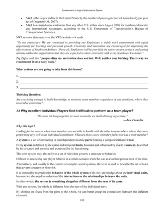 Enablement of High Performance Teams
109
and international passengers, according to the U.S. Department of Transportation’s Bureau of
Transportation Statistics.
“To our employees: We are committed to providing our Employees a stable work environment with equal
opportunity for learning and personal growth. Creativity and innovation are encouraged for improving the
effectiveness of Southwest Airlines. Above all, Employees will be provided the same concern, respect, and caring
attitude within the organization that they are expected to share externally with every Southwest Customer.”
Zig Ziglar said that “
recommend it on a daily basis.”
1. ______________________________________________________________________________________
2. ______________________________________________________________________________________
3. ______________________________________________________________________________________
Thinking Question:
Are you doing enough to build knowledge to motivate team members regardless of any condition, where they
invariable contribute?
3.8
“We must all hang together or most assuredly we shall all hang separately.”
Why this topic?
Looking for the answer when team members are not able to handle with the other team members, where they were
performing very well as an individual contributor. What are those cases when they fail to work as a team member?
A system is a set of interacting or interdependent module parts whole.
Every system limits environment
individual units,
interactions or the relationships between the units.
In other words,
With any system, the whole is different from the sum of the individual parts.
elements.
 