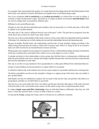 The Agilist’s Guidebook
110
One of my roommates who is considered as an excellent personality as a friend when we were in college, is
and individuals when
The other side of “the whole is different from the sum of the parts” is that “The part derives properties from the
which has a unifying force and makes those within it act to some degree as a unit, a whole.
It is
team vs when they perform alone, we have to think of them as a system.
Frame
 