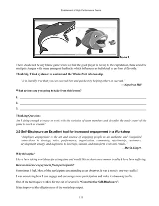 Enablement of High Performance Teams
111
“It is literally true that you can succeed best and quickest by helping others to succeed.”
1. ______________________________________________________________________________________
2. ______________________________________________________________________________________
3. ______________________________________________________________________________________
Thinking Question:
Am I doing enough exercise to work with the varieties of team members and describe the trade secret of the
game to work as a team?
3.9 Self-Disclosure an Excellent tool for increased engagement in a Workshop
“Employee engagement is the art and science of engaging people in an authentic and recognized
connections to strategy, roles, performance, organization, community, relationship, customers,
development, energy, and happiness to leverage, sustain, and transform work into results.”
Why this topic?
I have been taking workshops for a long time and would like to share one common trouble I have been suffering.
It has improved the effectiveness of the workshop output.
 