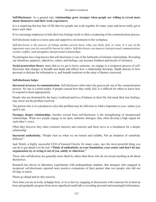 The Agilist’s Guidebook
112
As a general rule, relationships grow stronger when people are willing to reveal more
about themselves and their work experiences.
know each other.
If we encourage employees to hide their true feelings result is often a weakening of the communication process.
Self-disclosure leads to a more open and supportive environment in the workplace.
Self-disclosure is the process of letting another person know what you think, feel, or want. It is one of the
important ways you let yourself be known by others. Self-disclosure can improve interpersonal communication,
Psychologists have long known that self-disclosure is one of the hallmarks of intimate relationships. Revealing
Social penetration theory states that as we get to know someone, we engage in a reciprocal process of self-
Increased accuracy in communication. Self-disclosure often takes the guesswork out of the communication
to respond to them appropriately.
spell it out.
Stronger, deeper relationships. Another reward from self-disclosure is the strengthening of interpersonal
relationships. When two people engage in an open, authentic dialogue, they often develop a high regard for
each other’s views.
Often they discover they share common interests and concerns and these serve as a foundation for a deeper
relationship.
Increased authenticity.
different.”
themselves.
reciprocal self-disclosure reported more positive evaluations of their partner than two people who did not
divulge as much.
 