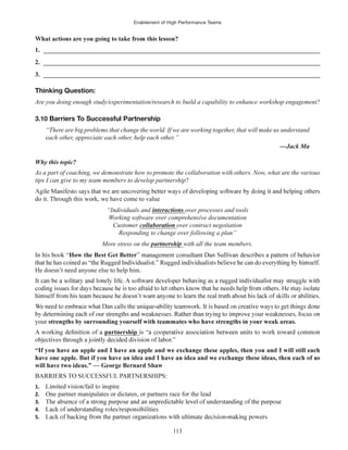 Enablement of High Performance Teams
113
1. ______________________________________________________________________________________
2. ______________________________________________________________________________________
3. ______________________________________________________________________________________
Thinking Question:
Are you doing enough study/experimentation/research to build a capability to enhance workshop engagement?
3.10 Barriers To Successful Partnership
“There are big problems that change the world. If we are working together, that will make us understand
each other, appreciate each other, help each other.”
Why this topic?
As a part of coaching, we demonstrate how to promote the collaboration with others. Now, what are the various
tips I can give to my team members to develop partnership?
do it. Through this work, we have come to value
“Individuals and over processes and tools
Working software over comprehensive documentation
Customer over contract negotiation
Responding to change over following a plan”
More stress on the with all the team members.
How the Best Get Better
He doesn’t need anyone else to help him.
your
partnership
will have two ideas.” — George Bernard Shaw
1.
2. One partner manipulates or dictates, or partners race for the lead
3.
4.
5.
 