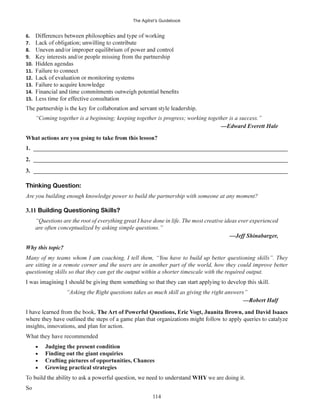 The Agilist’s Guidebook
114
6.
7.
8.
9. Key interests and/or people missing from the partnership
10. Hidden agendas
11.
12.
13.
14.
15.
“Coming together is a beginning; keeping together is progress; working together is a success.”
1. ______________________________________________________________________________________
2. ______________________________________________________________________________________
3. ______________________________________________________________________________________
Thinking Question:
Are you building enough knowledge power to build the partnership with someone at any moment?
3.11 Building Questioning Skills?
“Questions are the root of everything great I have done in life. The most creative ideas ever experienced
are often conceptualized by asking simple questions.”
Why this topic?
Many of my teams whom I am coaching, I tell them, “You have to build up better questioning skills”. They
are sitting in a remote corner and the users are in another part of the world, how they could improve better
questioning skills so that they can get the output within a shorter timescale with the required output.
“Asking the Right questions takes as much skill as giving the right answers”
insights, innovations, and plan for action.
What they have recommended
Finding out the giant enquiries
Growing practical strategies
WHY we are doing it.
So
 
