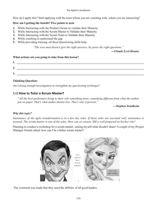 The Agilist’s Guidebook
116
How do I apply this? Start applying with the team whom you are coaching with, whom you are interacting?
1. While Interacting with the Product Owner to validate their Maturity
2.
3.
4. While coaching to understand the gap
5. While providing training, all these Questioning skills help
“The wise man doesn’t give the right answers, he poses the right questions.”
1. ______________________________________________________________________________________
2. ______________________________________________________________________________________
3. ______________________________________________________________________________________
Thinking Question:
Am I doing enough investigation to strengthen my questioning technique?
3.12 How to Tutor a Scrum Master?
“All the best performers bring to their role something more, something different from what the author
put on paper. That’s what makes theatre live. That’s why it persists.”
Why this topic?
Sustenance of the agile transformation is in a few key roles. If these roles are executed well, sustenance is
assured. The scrum master is one of the roles. How can we ensure, SM is well prepared on his/her role?
 