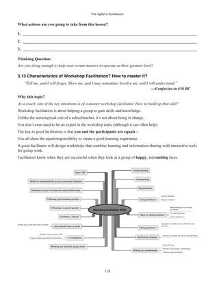 The Agilist’s Guidebook
118
1. ______________________________________________________________________________________
2. ______________________________________________________________________________________
3. ______________________________________________________________________________________
Thinking Question:
Are you doing enough to help your scrum masters to operate at their greatest level?
3.13 Characteristics of Workshop Facilitation? How to master it?
“Tell me, and I will forget. Show me, and I may remember. Involve me, and I will understand.”
As a coach, one of the key intentions is of a master workshop facilitator. How to build up that skill?
Unlike the stereotypical role of a school
The key to good facilitation is that you and the participants are equals
all share
for group work.
happy, and smiling faces.
 