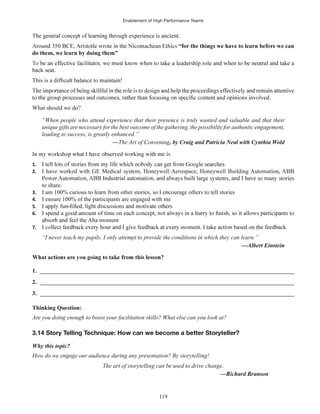 Enablement of High Performance Teams
119
do them, we learn by doing them”
What should we do?
“When people who attend experience that their presence is truly wanted and valuable and that their
unique gifts are necessary for the best outcome of the gathering, the possibility for authentic engagement,
leading to success, is greatly enhanced.”
—The Art of Convening
1.
2. I have worked with GE Medical system, Honeywell Aerospace, Honeywell Building Automation, ABB
to share.
3. I am 100% curious to learn from other stories, so I encourage others to tell stories
4. I ensure 100% of the participants are engaged with me
5.
6.
7.
“I never teach my pupils. I only attempt to provide the conditions in which they can learn.”
1. ______________________________________________________________________________________
2. ______________________________________________________________________________________
3. ______________________________________________________________________________________
Thinking Question:
Are you doing enough to boost your facilitation skills? What else can you look at?
3.14 Story Telling Technique: How can we become a better Storyteller?
Why this topic?
How do we engage our audience during any presentation? By storytelling!
The art of storytelling can be used to drive change.
 