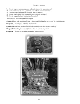 The Agilist’s Guidebook
xiv
9. How to improve team engagement and motivation of the team members?
10. Characteristics of the best Agile team, how to build more such teams?
11.
12. How to coach tough, high attitude and high ego team members?
13. How to engage business in agile transformation?
Chapter I, How to develop ourselves as a better coach by focusing on a few of the essential areas.
Chapter II, Coaching on Leadership development
Chapter III, Coaching focus on the High-performance team, how a coach can help?
Chapter IV, Coaching focus on right mindset and how to change this?
Chapter V
 
