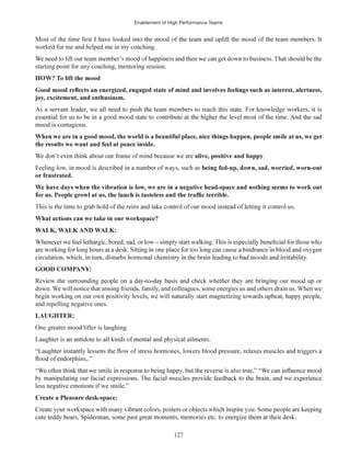 Enablement of High Performance Teams
127
worked for me and helped me in my coaching.
starting point for any coaching, mentoring session.
joy, excitement, and enthusiasm.
mood is contagious.
alive, positive and happy.
WALK, WALK AND WALK:
GOOD COMPANY:
down. We will notice that among friends, family, and colleagues, some energies us and others drain us. When we
and repelling negative ones.
One greater mood lifter is laughing.
less negative emotions if we smile.”
 