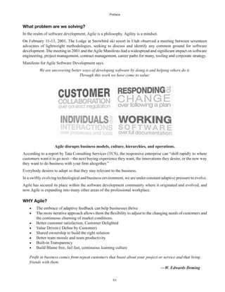 Preface
xv
What problem are we solving?
In the realm of software development, Agile is a philosophy. Agility is a mindset.
advocates of lightweight methodologies, seeking to discuss and identify any common ground for software
Manifesto for Agile Software Development says.
We are uncovering better ways of developing software by doing it and helping others do it.
Through this work we have come to value:
Agile disrupts business models, culture, hierarchies, and operations.
customers want it to go next—the next buying experience they want, the innovations they desire, or the new way
Everybody desires to adapt so that they stay relevant to the business.
In a swiftly evolving technological and business environment, we are under constant adaptive pressure to evolve.
Agile has secured its place within the software development community where it originated and evolved, and
now Agile is expanding into many other areas of the professional workplace.
WHY Agile?
the continuous churning of market conditions.
Better customer satisfaction, Customer Delighted
Shared ownership to build the right solution
Better team morale and team productivity
Build Blame free, fail fast, continuous learning culture
friends with them.
—W. Edwards Deming
 