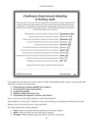 The Agilist’s Guidebook
xvi
what areas we should concentrate more.
1) Organizational coaching capability has to improve
2) Overall mindset of the team members
3) Leadership capability
4) Building a high-performance team
5) Organization development ( Structure and Culture)
Agile adoption is “doing” agile. “Adoption” is the action of taking up or to pushing something into the result.
Mindset exists in the next two levels, values and beliefs.
1. Values
2. Beliefs: What you hold to be true in that type of situation
3. Principles: Which standards guide your choices, decisions, and actions?
 