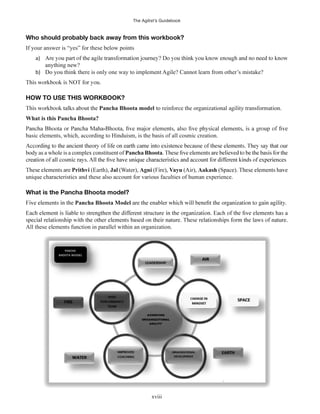 The Agilist’s Guidebook
xviii
Who should probably back away from this workbook?
If your answer is “yes” for these below points
a)
anything new?
b) Do you think there is only one way to implement Agile? Cannot learn from other’s mistake?
HOW TO USE THIS WORKBOOK?
Pancha Bhoota model to reinforce the organizational agility transformation.
What is this Pancha Bhoota?
basic elements, which, according to Hinduism, is the basis of all cosmic creation.
body as a whole is a complex constituent of Pancha Bhoota
Prithvi (Earth), Jal (Water), Agni Vayu (Air), Aakash
unique characteristics and these also account for various faculties of human experience.
What is the Pancha Bhoota model?
Pancha Bhoota Model
All these elements function in parallel within an organization.
 