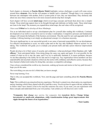 Preface
xix
Each chapter or elements in Pancha Bhoota Model highlights various challenges a coach will come across
around these elements
about one area where someone has to do more research and develop their strength.
Each chapter will have several mind maps which reveal large concepts and break them down into a simpler
I have used XMind tool to develop all these Mindmaps.
development of our skills is essential to survive in today’s marketplace. Competitive pressure and fundamental
needed.
self-
,” from anticipated habits: from doing things the same way again and again. It is not possible for the
I have always considered the world as my classroom, soaking up lessons and stories to fuel my path forward. I
hope you do the same.
Never stop learning. Ever.
Pancha Bhoota
Model.
Note:
to follow what I have shared. It has to be read like someone else story. If you want, you can experiment with
“Companies that change may survive, but companies that transform thrive. Change brings
incremental or small-scale adaptations, while transformation brings great improvements that
ripple through the future of an organization.”
– Nick Candito
 