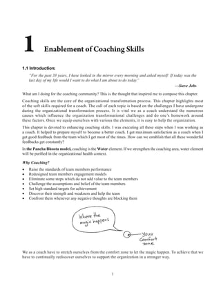 1
1.1 Introduction:
“For the past 33 years, I have looked in the mirror every morning and asked myself: If today was the
last day of my life would I want to do what I am about to do today”
—Steve Jobs
What am I doing for the coaching community? This is the thought that inspired me to compose this chapter.
Coaching skills are the core of the organizational transformation process. This chapter highlights most
of the soft skills required for a coach. The call of each topic is based on the challenges I have undergone
during the organizational transformation process. It is vital we as a coach understand the numerous
causes which influence the organization transformational challenges and do one’s homework around
these factors. Once we equip ourselves with various the elements, it is easy to help the organization.
This chapter is devoted to enhancing coaching skills. I was executing all these steps when I was working as
a coach. It helped to prepare myself to become a better coach. I get maximum satisfaction as a coach when I
get good feedback from the team which I get most of the times. How can we establish that all these wonderful
feedbacks get constantly?
In the Pancha Bhoota model, coaching is the Water element. If we strengthen the coaching area, water element
Why Coaching?
Raise the standards of team members performance
Redesigned team members engagement models
Eliminate some steps which do not add value to the team members
Challenge the assumptions and belief of the team members
Set high standard targets for achievement
Discover their strength and weakness and help the team
Confront them whenever any negative thoughts are blocking them
We as a coach have to stretch ourselves from the comfort zone to let the magic happen. To achieve that we
have to continually rediscover ourselves to support the organization in a stronger way.
 