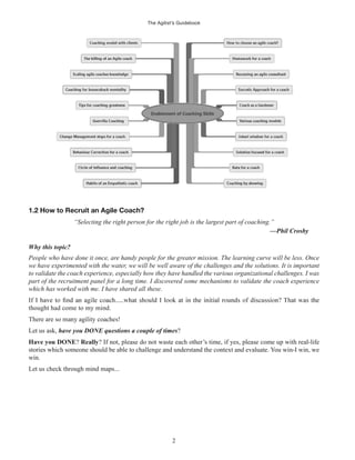 The Agilist’s Guidebook
2
1.2 How to Recruit an Agile Coach?
“Selecting the right person for the right job is the largest part of coaching.”
—Phil Crosby
Why this topic?
People who have done it once, are handy people for the greater mission. The learning curve will be less. Once
we have experimented with the water, we will be well aware of the challenges and the solutions. It is important
to validate the coach experience, especially how they have handled the various organizational challenges. I was
part of the recruitment panel for a long time. I discovered some mechanisms to validate the coach experience
which has worked with me. I have shared all these.
thought had come to my mind.
There are so many agility coaches!
Let us ask, have you DONE questions a couple of times?
Have you DONE? Really? If not, please do not waste each other’s time, if yes, please come up with real-life
stories which someone should be able to challenge and understand the context and evaluate. You win-I win, we
win.
Let us check through mind maps...
 