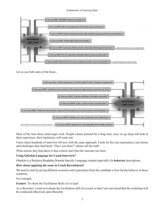 Enablement of Coaching Skills
3
Let us use both sides of the brain...
Most of the time these mind maps work. People cannot pretend for a long time; once we go deep and look at
their experience, their legitimacy will come out.
I have taken hundreds of interview till now with the same approach. I look for the real experiences, real stories
and challenges they had faced. “Have you done?” please tell the truth.
What actions they had taken in that context and what the outcome has been.
Using Gherkin Language for Coach Interview?
behavior descriptions.
How about applying the same in Coach Recruitment?
We need to start by giving different scenarios and expectation from the candidate is how he/she behaves in those
scenarios.
For example,
Feature: To check the Facilitation Skills of a Coach
As a Recruiter, I want to evaluate the Facilitation skill of a coach so that I am convinced that the workshop will
 