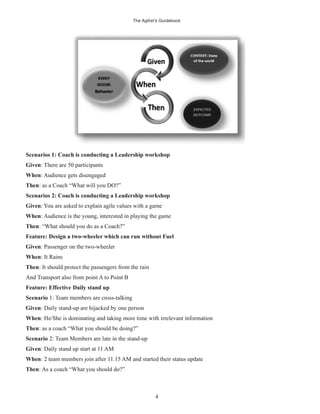The Agilist’s Guidebook
4
Scenarios 1: Coach is conducting a Leadership workshop
Given: There are 50 participants
When: Audience gets disengaged
Then: as a Coach “What will you DO?”
Scenarios 2: Coach is conducting a Leadership workshop
Given: You are asked to explain agile values with a game
When: Audience is the young, interested in playing the game
Then: “What should you do as a Coach?”
Feature: Design a two-wheeler which can run without Fuel
Given: Passenger on the two-wheeler
When: It Rains
Then: It should protect the passengers from the rain
And Transport also from point A to Point B
Feature: Effective Daily stand up
Scenario 1: Team members are cross-talking
Given: Daily stand-up are hijacked by one person
When: He/She is dominating and taking more time with irrelevant information
Then: as a coach “What you should be doing?”
Scenario 2: Team Members are late in the stand-up
Given: Daily stand up start at 11 AM
When: 2 team members join after 11.15 AM and started their status update
Then: As a coach “What you should do?”
 