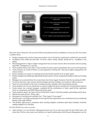 Enablement of Coaching Skills
5
One more area to deep dive into, provide all these anti-patterns and ask candidates to come up with a few points
to address these.
Product manager does not have long-term product vision? He/she has requirement visibility for one month!
taking
Micromanagement is high as higher management has too much concern about investment and not getting
rapid ROI. Transparency is missing.
Team members blame each other’s, team members hesitate to take responsibility, they are not self-organized.
Team members are scared of failure, no encouragement of failing fast. They know higher management will
criticize failure.
Senior managers are expert in command-and-control belief, pretend to be an agile expert.
Productmanagersareheadstrong, highattitudedomainexperts.Alwaysscaringteammembersastheyareinvesting
money.
Managers are concerned about how many hours have been logged. Someone from the top asking for ROI
No fun for the team, only concern about the budget and team members are treated as robots/resources.
Tasks have been pushed to the team at standup meeting; standup is like interrogating meeting.
Team members are not cross-functional, so cannot complete the end-to-end delivery of requirements/features
career as a taskmaster and MPP (Microsoft project plan)
Mechanical agile process. Doing Agile.
Retrospective meeting team members feel, “Why Again!! O not again!”
Attrition rate is very high; good people are leaving from the organization, new recruitment are not considering
Provide all these use cases to resolve.
Agile Initiative in Local Pockets: Management team says let us start local agile but the Global team will
come later. We have seen many such initiatives for agile transformation fails because Management says let
 