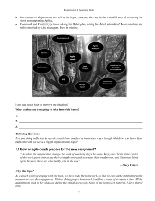 Enablement of Coaching Skills
7
Interconnected departments are still in the legacy process, they are in the waterfall way of executing the
work not supporting Agility.
Command and Control type boss, asking for Detail plan, asking for detail estimation! Team members are
still controlled by Line managers. Trust is missing.
How can coach help to improve the situation?
What actions are you going to take from this lesson?
1. ______________________________________________________________________________________
2. ______________________________________________________________________________________
3. ______________________________________________________________________________________
Thinking Question:
each other and we solve a bigger organizational topic?
1.3 How an agile coach prepare for the new assignment?
“ So while the complexities change, the work of coaching stays the same, keep your clients at the center
of the work, push them to use their strengths more and to temper their weaknesses, and illuminate blind
spots because these are what really gets in the way”
—Stacy Feiner
Why this topic?
As a coach when we engage with the team, we have to do the homework, so that we can start contributing to the
moment we start the engagement. Without doing proper homework, it will be a waste of everyone’s time. All the
assumptions need to be validated during the initial discussion. Some of my homework patterns. I have shared
here.
 
