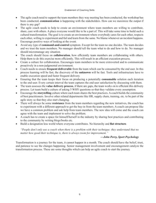 Enablement of Coaching Skills
9
The agile coach need to support the team members they way meeting has been conducted, the workshop has
been conducted, communication is happening with the stakeholders. How can we maximize the output if
there is any gap?
The agile coach needs to help to create an environment where team members are willing to contribute,
share, care with others. A place everyone would like to be a part of. This will take some time to build such a
cultural transformation. The goal is to create an environment where everybody cares for each other, respects
each other, willing to experiment and fail and learn from the same. No blame whenever an incident happens.
Encourage positive ways of looking at the event.
Avoid any type of command-and-control symptom. Except for the team no one decides. The team decides
and we trust the team members. No manager should tell the team what to do and how to do. No manager
should micromanage any situation.
The coach should focus on collaboration
Create a culture for collaboration. Encourages team members to be more extroverted and to communicate
proactively in a non-judgmental environment.
Coach needs to ensure frequent deliverable from the team which can be consumed by the end user. In this
process learning will be fast, the discovery of the unknown will be fast. Tools and infrastructure have to
enable execution speed and faster frequent delivery.
Ensuring that the team keeps their focus on producing a potentially consumable solution each iteration
to the end user. Every certain interval the team captures the end user satisfaction by discussing with them.
The team assesses the value delivery process
process. Let team build a culture of asking 5 WHY questions so that they validate every assumption.
Encourage the storytelling culture where each team shares the best practices.Acoach builds the community
of best practitioners. Involve other related departments like HR, supply chain, training, etc. to be part of the
agile story so that they also start changing.
There will always be some resistance from the team members regarding the new initiatives, the coach has
to experiment with a different approach to get the buy-in from the team members. A coach can propose like
we have a common problem and ask help from team members. The new idea will come and the coach can
agree with the team and implement to solve the problem.
A coach has to create a space for himself/herself in the industry by sharing best practices and contributing
to the community by writing blogs/books etc.
Build a designation less world where everyone contributes. No hierarchy and .
“People don’t only use a coach when there is a problem with their technique; they understand that no
matter how good their technique is, there is always room for improvement.”
—John Perry, Sport Psychology
Transformation is a journey for the team, it cannot happen in a month. The coach should have the belief, trust,
and patience to see the changes happening. Senior management involvement and encouragement catalyze the
transformation process. These are some thoughts which can help an agile coach to start the journey.
 