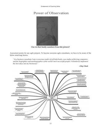 Enablement of Coaching Skills
13
Assessment points for any agile projects. To become awesome agile consultants, we have to be aware of the
below mind map factors.
“As a business consultant, I am a voracious reader of self-help books, case studies of thriving companies,
and the biographies and autobiographies of the world’s most successful people. I relentlessly implement
the best ideas into my businesses”
–Clay Clark
 