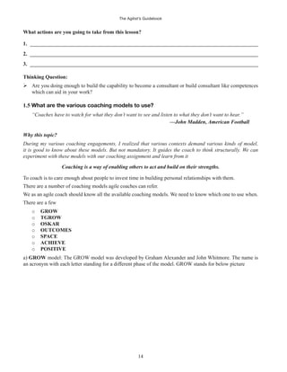 The Agilist’s Guidebook
14
What actions are you going to take from this lesson?
1. ______________________________________________________________________________________
2. ______________________________________________________________________________________
3. ______________________________________________________________________________________
Thinking Question:
Are you doing enough to build the capability to become a consultant or build consultant like competences
which can aid in your work?
1.5 What are the various coaching models to use?
“Coaches have to watch for what they don’t want to see and listen to what they don’t want to hear.”
—John Madden, American Football
Why this topic?
During my various coaching engagements, I realized that various contexts demand various kinds of model,
it is good to know about these models. But not mandatory. It guides the coach to think structurally. We can
experiment with these models with our coaching assignment and learn from it
Coaching is a way of enabling others to act and build on their strengths.
To coach is to care enough about people to invest time in building personal relationships with them.
There are a number of coaching models agile coaches can refer.
We as an agile coach should know all the available coaching models. We need to know which one to use when.
There are a few
o GROW
o TGROW
o OSKAR
o OUTCOMES
o SPACE
o ACHIEVE
o POSITIVE
a) GROW model: The GROW model was developed by Graham Alexander and John Whitmore. The name is
an acronym with each letter standing for a different phase of the model. GROW stands for below picture
 