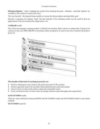 The Agilist’s Guidebook
16
Obstacles/Options – what is stopping the coaches from attaining this goal – obstacles – and what ‘options’ are
available to the coaches to resolve this issue.
The way forward – the required steps needed to execute the chosen option and attain their goal.
appreciation of the environment the organization is in.
c) OSKAR model:
One of the most popular coaching models is OSKAR. Invented by Mark with his co-author Paul Z Jackson for
a project in the year 2000, OSKAR is becoming widely accepted as an easy-to-use way to harness the positive
power of.
:
Positive and progress focus leads to the good motivation for the coaches
Positive questions lead to the excellent relationship between coach and coaches
Incisive focus on what works leads to rapid and sustainable results
Focus on the know-how of what works encourages shared wisdom throughout the organization.
d) OUTCOMES model:
There are some similarities between GROW and OUTCOMES model, but OUTCOMES model is more detail
oriented.
OUTCOMES stand for
 