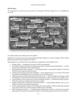 Enablement of Coaching Skills
19
Why this topic?
coach role.
As an agile coach are you taking care of your garden?
Gardeners are in charge of growing and maintaining all kinds of plants in a variety of settings. These could be
public parks, gardens, sports grounds, and schools.
Agile gardener, you need to do the same for the team or organization at the enterprise level
Pruning shrubs => at enterprise level remove all the unwanted parts
Checking the health of the plants by identifying any pests or diseases and controlling them = > Look at
Raising plants from seeds or cuttings = > at the enterprise level, a coach needs to identify at team level
if there are such things that need to be done.
Cleaning and maintaining tools and equipment => at the enterprise level, are we aware of the all the
centralized and standardized tools? Is everybody aware of all these tools?
Applying nutrients to plants and maintaining moisture levels => Talk to the leaders and managers, share
your thoughts with them about the people concerned which you observe during your coaching session.
Using machinery such as lawnmowers, rotators, and hedge trimmers => Automate the improve process.
Collect the anonymous feedback and take actions on them
sessions with all the team members and leaders
Must have passion in plants = > at organizational transformation what do we need to be a passionate
agile gardener? Passionate about team development. Understand pain points from the team members.
 
