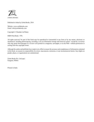 Published in India by Zorba Books, 2018
Website: www.zorbabooks.com
Email: info@zorbabooks.com
Copyright © Chandan Lal Patary
ISBN Print Book - 978-
All rights reserved. No part of this book may be reproduced or transmitted in any form or by any means, electronic or
mechanical, including photocopying, recording, or by an information storage and retrieval system—except by a reviewer
who may quote brief passages in a review to be printed in a magazine, newspaper, or on the Web—without permission in
writing from the copyright owner.
Although the author and publisher have made every effort to ensure the accuracy and completeness of information contained
in this book, we assume no responsibility for errors, inaccuracies, omissions, or any inconsistencies herein. Any slights on
people, places, or organizations are unintentional.
Zorba Books Pvt. Ltd.(opc)
Gurgaon, INDIA
Printed in India
ZORBA BOOKS
 