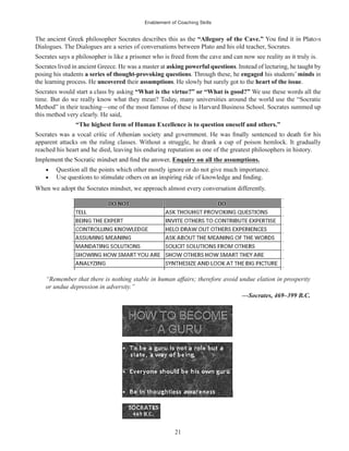 Enablement of Coaching Skills
21
The ancient Greek philosopher Socrates describes this as the “Allegory of the Cave.”
Dialogues. The Dialogues are a series of conversations between Plato and his old teacher, Socrates.
Socrates says a philosopher is like a prisoner who is freed from the cave and can now see reality as it truly is.
Socrates lived in ancient Greece. He was a master at asking powerful questions. Instead of lecturing, he taught by
posing his students a series of thought-provoking questions. Through these, he engaged his students’ minds in
the learning process. He uncovered their assumptions. He slowly but surely got to the heart of the issue.
Socrates would start a class by asking “What is the virtue?” or “What is good?” We use these words all the
time. But do we really know what they mean? Today, many universities around the world use the “Socratic
Method” in their teaching—one of the most famous of these is Harvard Business School. Socrates summed up
this method very clearly. He said,
“The highest form of Human Excellence is to question oneself and others.”
apparent attacks on the ruling classes. Without a struggle, he drank a cup of poison hemlock. It gradually
reached his heart and he died, leaving his enduring reputation as one of the greatest philosophers in history.
Enquiry on all the assumptions.
Question all the points which other mostly ignore or do not give much importance.
When we adopt the Socrates mindset, we approach almost every conversation differently.
“Remember that there is nothing stable in human affairs; therefore avoid undue elation in prosperity
or undue depression in adversity.”
—Socrates, 469–399 B.C.
 
