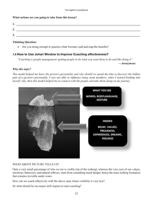 The Agilist’s Guidebook
22
What actions are you going to take from this lesson?
1. ______________________________________________________________________________________
2. ______________________________________________________________________________________
3. ______________________________________________________________________________________
Thinking Question:
1.8 How to Use Johari Window to Improve Coaching effectiveness?
“Coaching is people management–getting people to do what you want them to do and like doing it”
—Anonymous
Why this topic?
This model helped me know the person’s personality and why should we spend the time to discover the hidden
myself, why, then this model helped me to connect with the people and take them along on my journey.
WHAT ABOVE PICTURE TELLS US?
Only a very small percentage of who we are is visible (tip of the iceberg), whereas the very core of our values,
that remains invisible under water.
How can we coach effectively with the above state where visibility is very less?
So what should be our major skill require to start coaching?
 