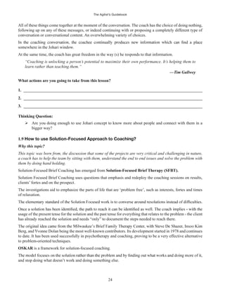 The Agilist’s Guidebook
24
All of these things come together at the moment of the conversation. The coach has the choice of doing nothing,
following up on any of these messages, or indeed continuing with or proposing a completely different type of
conversation or conversational content. An overwhelming variety of choices.
somewhere in the Johari window.
At the same time, the coach has great freedom in the way (s) he responds to that information.
“Coaching is unlocking a person’s potential to maximize their own performance. It’s helping them to
learn rather than teaching them.”
—Tim Gallwey
What actions are you going to take from this lesson?
1. ______________________________________________________________________________________
2. ______________________________________________________________________________________
3. ______________________________________________________________________________________
Thinking Question:
Are you doing enough to use Johari concept to know more about people and connect with them in a
bigger way?
1.9 How to use Solution-Focused Approach to Coaching?
Why this topic?
This topic was born from, the discussion that some of the projects are very critical and challenging in nature,
a coach has to help the team by sitting with them, understand the end to end issues and solve the problem with
them by doing hand holding.
Solution-Focused Brief Coaching has emerged from Solution-Focused Brief Therapy (SFBT).
Solution Focused Brief Coaching uses questions that emphasis and redeploy the coaching sessions on results,
clients’ fortes and on the prospect.
The investigations aid to emphasize the parts of life that are ‘problem free’, such as interests, fortes and times
of relaxation.
usage of the present tense for the solution and the past tense for everything that relates to the problem - the client
has already reached the solution and needs “only” to document the steps needed to reach there.
Berg, and Yvonne Dolan being the most well-known contributors. Its development started in 1978 and continues
to date. It has been used successfully in psychotherapy and coaching, proving to be a very effective alternative
to problem-oriented techniques.
OSKAR is a framework for solution-focused coaching.
and stop doing what doesn’t work and doing something else.
 