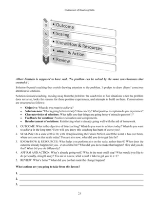 Enablement of Coaching Skills
25
Albert Einstein is supposed to have said, ‘No problem can be solved by the same consciousness that
created it’.
Solution-focused coaching thus avoids drawing attention to the problem. It prefers to draw clients’ conscious
attention to solutions.
does not arise, looks for reasons for those positive experiences, and attempts to build on them. Conversations
are structured as follows:
Objective: What do you want to achieve?
Solutions now:Whatis goingbetteralready? Howexactly?Whatpositiveexceptions do you experience?
Characteristics of solutions: What tells you that things are going better (‘miracle question’)?
Feedback for solutions: Positive evaluation and compliments.
Reinforcement of solutions: Reinforcing what is already going well with the aid of homework.
1. OUTCOME: What is the objective of this coaching? What do you want to achieve today? What do you want
to achieve in the long term? How will you know this coaching has been of use to you?
2. SCALING: On a scale of 0 to 10, with 10 representing the Future Perfect, and 0 the worst it has ever been,
where are you on that scale today? You are at n now; what did you do to get this far?
3. KNOW-HOW & RESOURCES: What helps you perform at n on the scale, rather than 0? When does the
outcome already happen for you - even a little bit? What did you do to make that happen? How did you do
that? What did you do differently?
4. AFFIRM AND ACTION: What’s already going well? What is the next small step? What would you like to
do personally, straight away? You are at n now, what would it take to get you to n+1?
5. REVIEW: What’s better? What did you do that made the change happen?
What actions are you going to take from this lesson?
1. ______________________________________________________________________________________
2. ______________________________________________________________________________________
3. ______________________________________________________________________________________
 