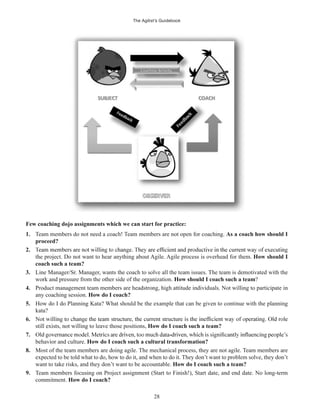 The Agilist’s Guidebook
28
Few coaching dojo assignments which we can start for practice:
1. Team members do not need a coach! Team members are not open for coaching. As a coach how should I
proceed?
2.
the project. Do not want to hear anything about Agile. Agile process is overhead for them. How should I
coach such a team?
3. Line Manager/Sr. Manager, wants the coach to solve all the team issues. The team is demotivated with the
work and pressure from the other side of the organization. How should I coach such a team?
4. Product management team members are headstrong, high attitude individuals. Not willing to participate in
any coaching session. How do I coach?
5. How do I do Planning Kata? What should be the example that can be given to continue with the planning
kata?
6.
still exists, not willing to leave those positions, How do I coach such a team?
7.
behavior and culture. How do I coach such a cultural transformation?
8. Most of the team members are doing agile. The mechanical process, they are not agile. Team members are
expected to be told what to do, how to do it, and when to do it. They don’t want to problem solve, they don’t
want to take risks, and they don’t want to be accountable. How do I coach such a team?
9. Team members focusing on Project assignment (Start to Finish!), Start date, and end date. No long-term
commitment. How do I coach?
 